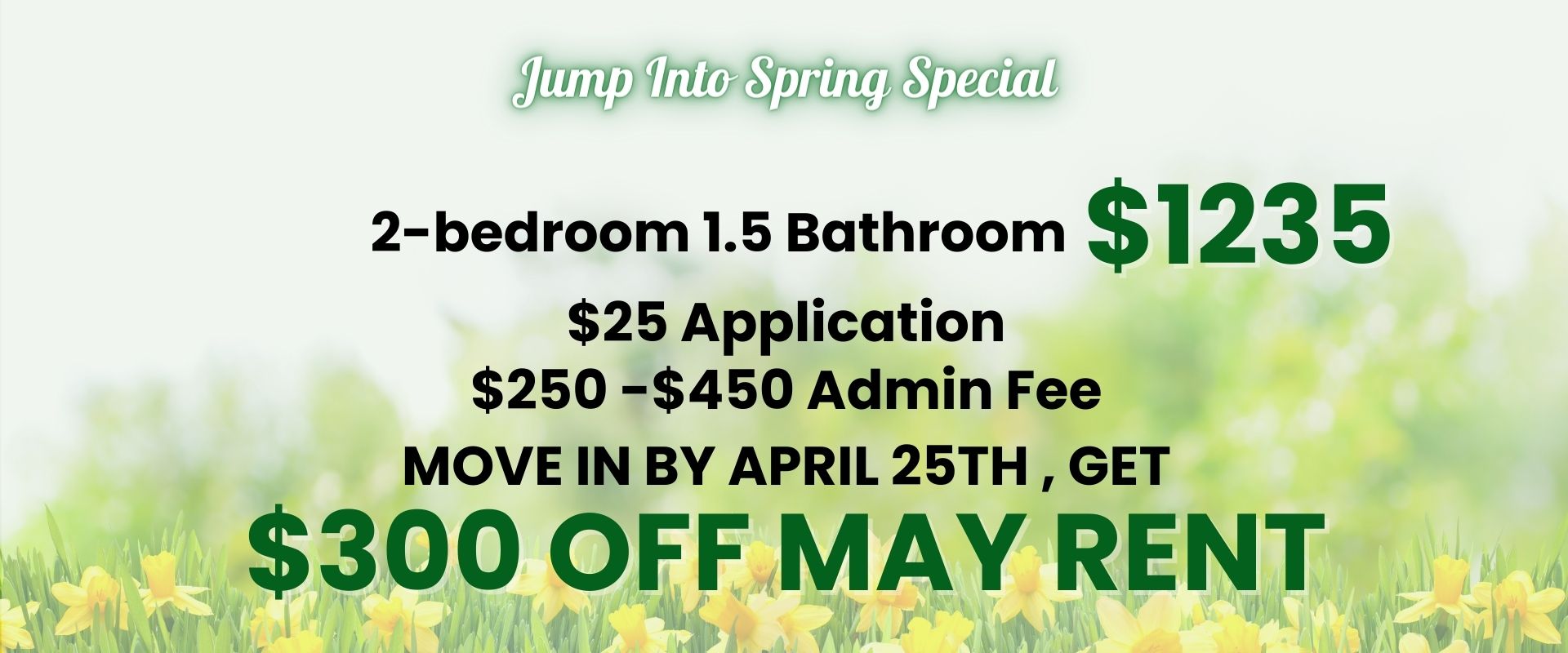 Jump Into Spring Special   2-bedroom 1.5 Bathroom - $1235   $25 application, $250 -$450 Admin fee   Move in by April 25th , get $300 off May rent